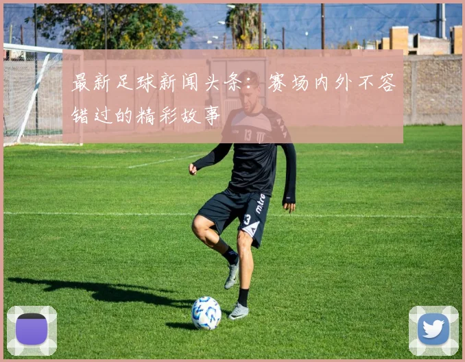 最新足球新闻头条：赛场内外不容错过的精彩故事