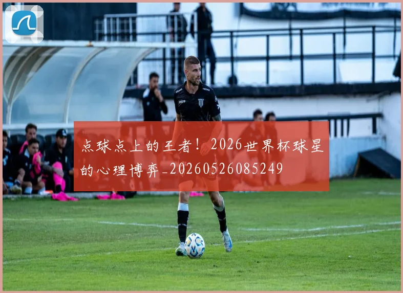 点球点上的王者！2026世界杯球星的心理博弈_20260526085249