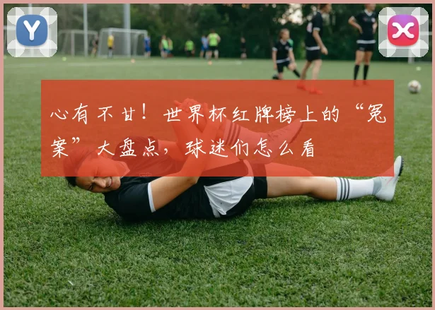 心有不甘！世界杯红牌榜上的“冤案”大盘点，球迷们怎么看