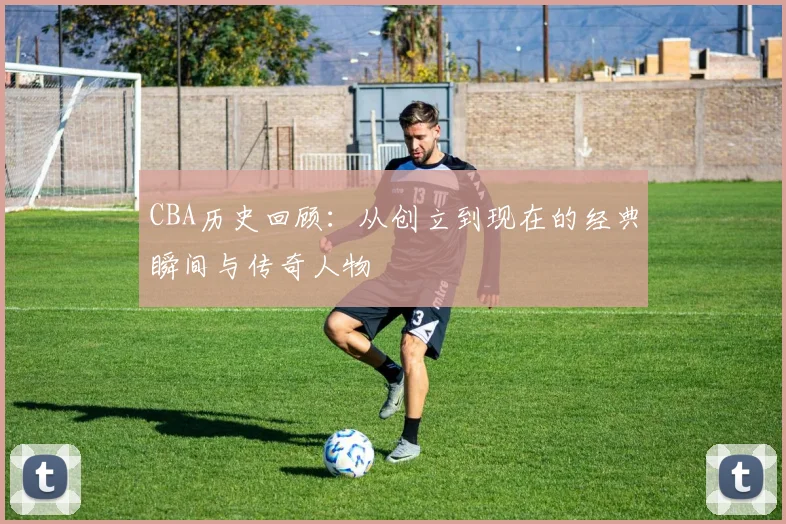 CBA历史回顾：从创立到现在的经典瞬间与传奇人物