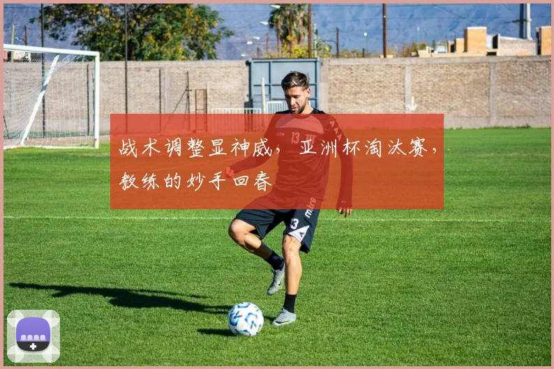 战术调整显神威，亚洲杯淘汰赛，教练的妙手回春