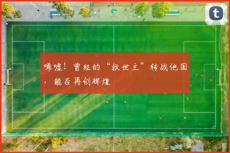唏嘘！曾经的“救世主”转战他国，能否再创辉煌