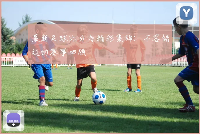 最新足球比分与精彩集锦：不容错过的赛事回顾