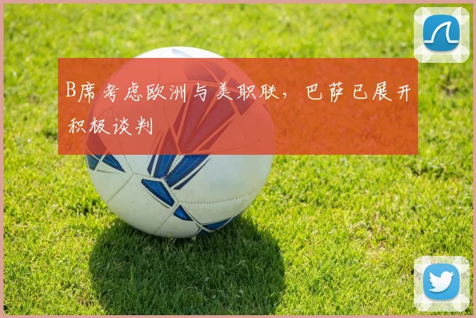 B席考虑欧洲与美职联，巴萨已展开积极谈判