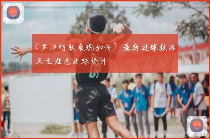 C罗沙特联表现如何？最新进球数据及生涯总进球统计
