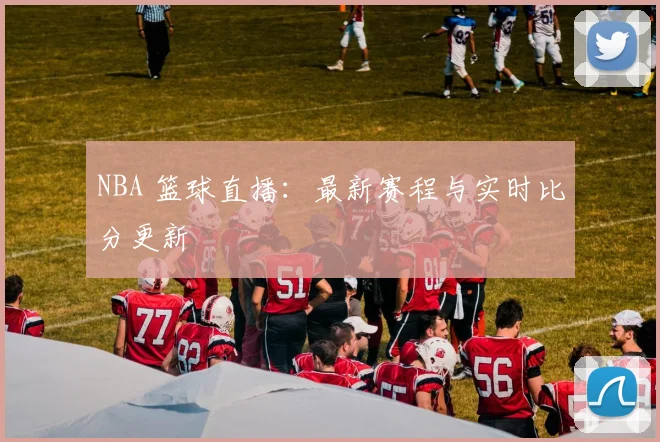 NBA 篮球直播：最新赛程与实时比分更新