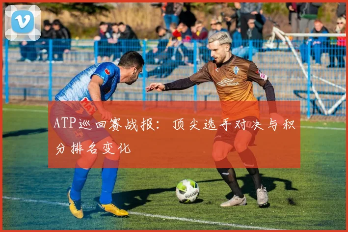 ATP巡回赛战报：顶尖选手对决与积分排名变化