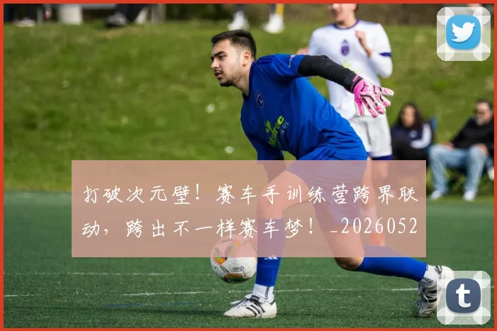 打破次元壁!赛车手训练营跨界联动,跨出不一样赛车梦!_20260526085050