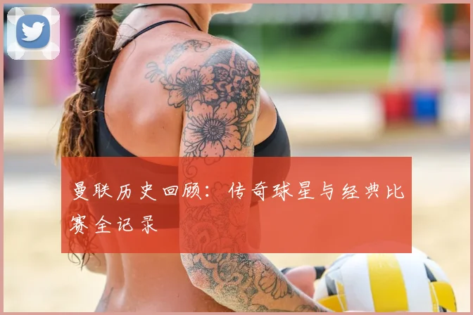 曼联历史回顾:传奇球星与经典比赛全记录