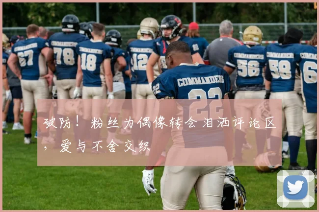 破防！粉丝为偶像转会泪洒评论区，爱与不舍交织