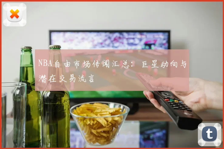 NBA自由市场传闻汇总:巨星动向与潜在交易流言