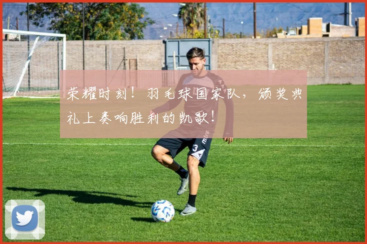 荣耀时刻！羽毛球国家队，颁奖典礼上奏响胜利的凯歌！