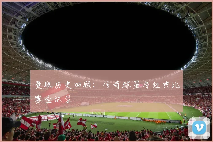 曼联历史回顾：传奇球星与经典比赛全记录
