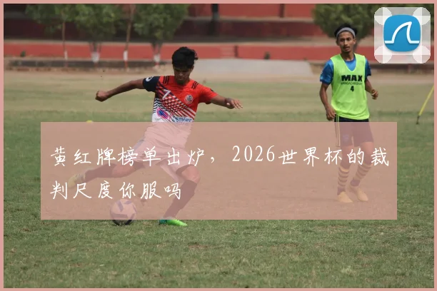 黄红牌榜单出炉，2026世界杯的裁判尺度你服吗