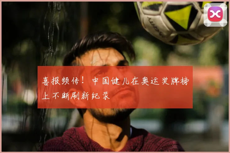 喜报频传！中国健儿在奥运奖牌榜上不断刷新纪录
