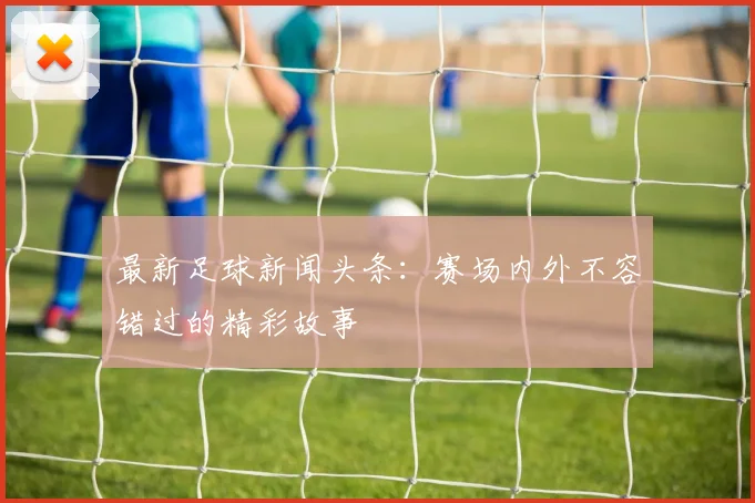 最新足球新闻头条：赛场内外不容错过的精彩故事