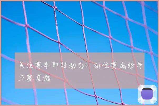 关注赛车即时动态：排位赛成绩与正赛直播
