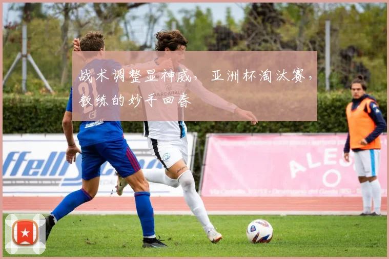战术调整显神威，亚洲杯淘汰赛，教练的妙手回春