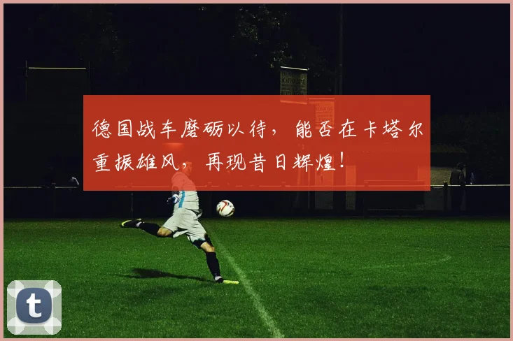 德国战车磨砺以待,能否在卡塔尔重振雄风,再现昔日辉煌!