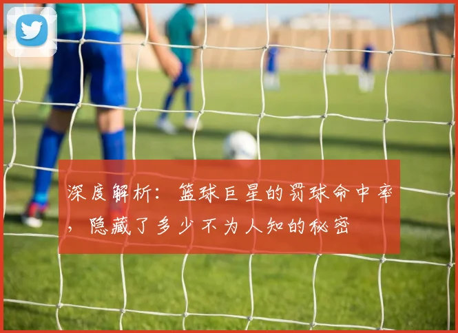 深度解析：篮球巨星的罚球命中率，隐藏了多少不为人知的秘密