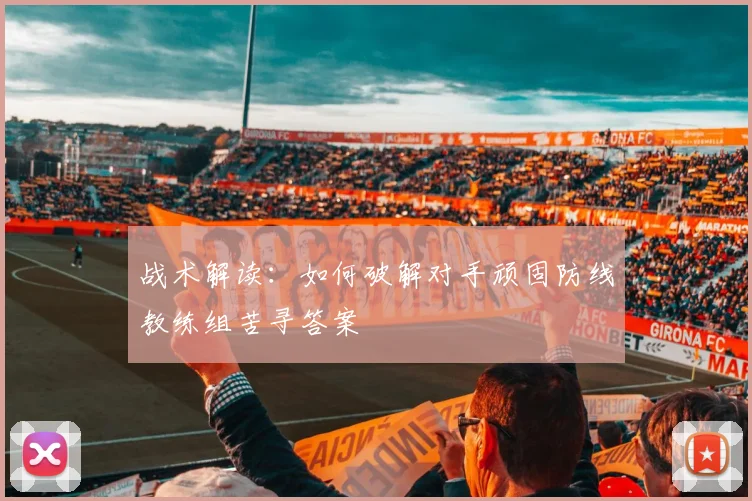 战术解读：如何破解对手顽固防线教练组苦寻答案