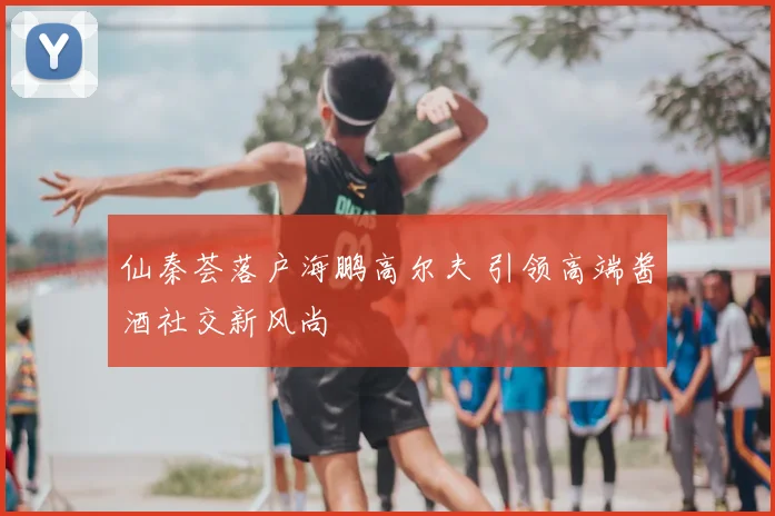 仙秦荟落户海鹏高尔夫 引领高端酱酒社交新风尚