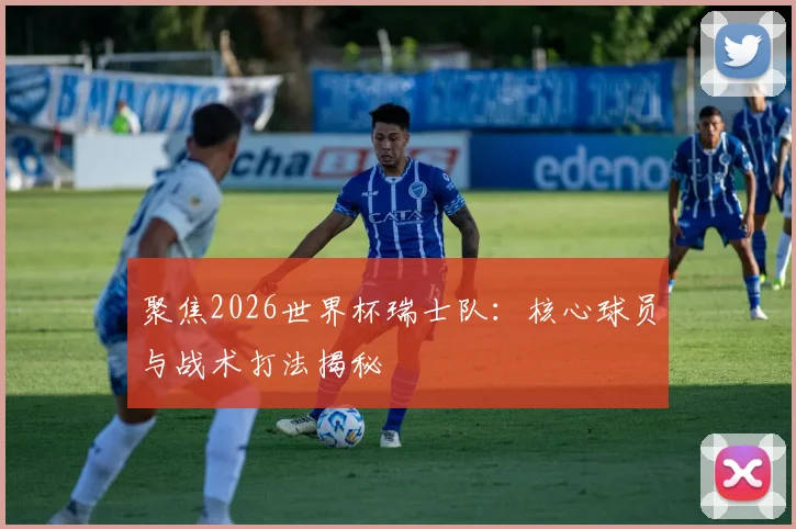 聚焦2026世界杯瑞士队:核心球员与战术打法揭秘