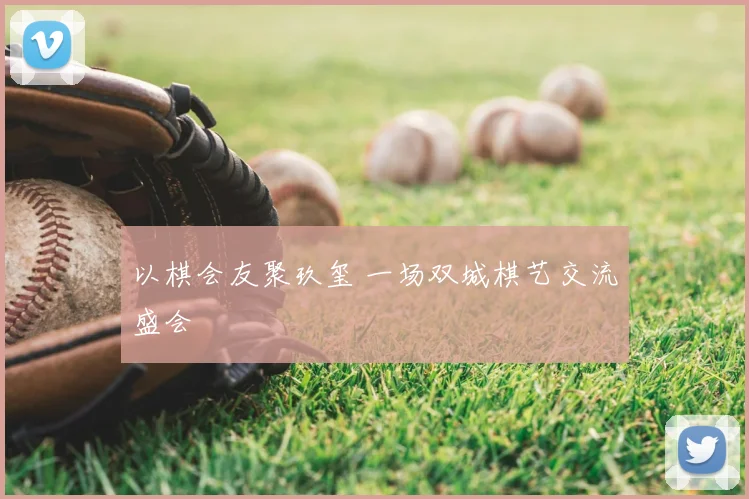以棋会友聚玖玺 一场双城棋艺交流盛会