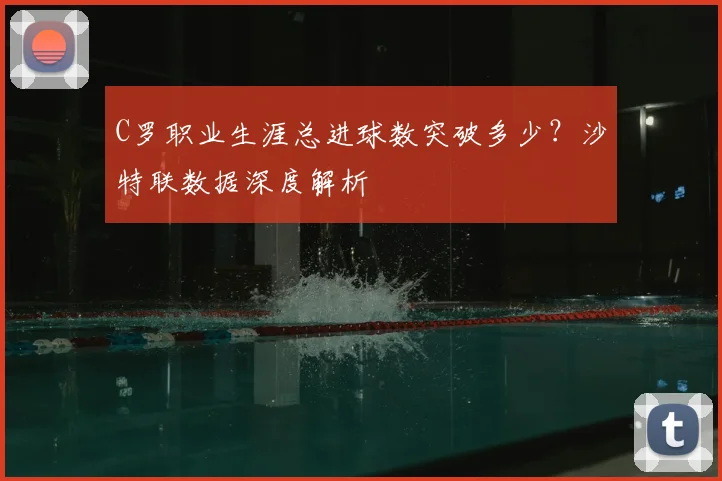 C罗职业生涯总进球数突破多少？沙特联数据深度解析