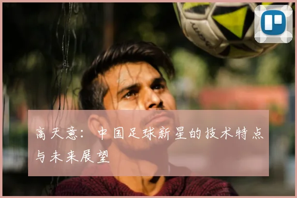 高天意:中国足球新星的技术特点与未来展望
