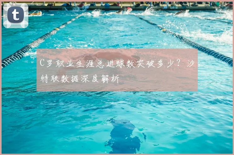 C罗职业生涯总进球数突破多少？沙特联数据深度解析