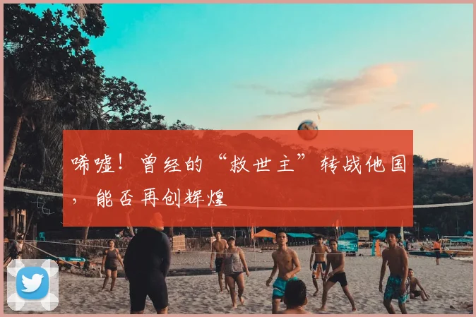 唏嘘！曾经的“救世主”转战他国，能否再创辉煌