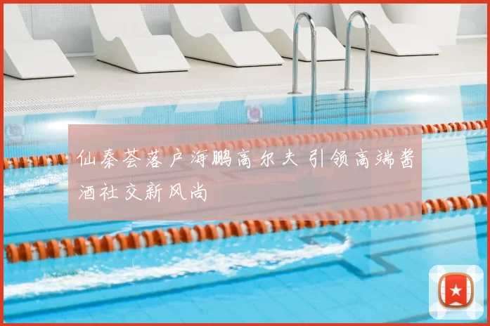 仙秦荟落户海鹏高尔夫 引领高端酱酒社交新风尚